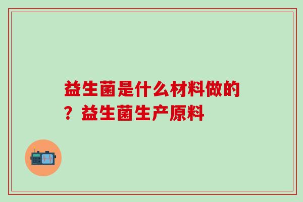 益生菌是什么材料做的?益生菌生产原料 益生菌是什么材料做的?益生菌生产原料