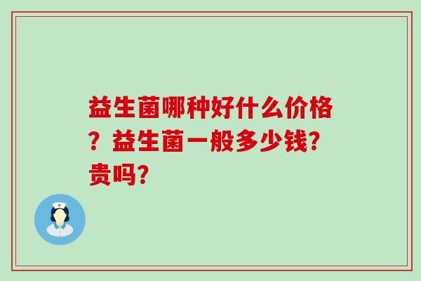 益生菌哪种好什么价格?益生菌一般多少钱?贵吗? 益生菌哪种好什么价格?益生菌一般多少钱?贵吗?