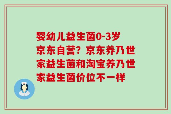 婴幼儿益生菌0-3岁京东自营？京东养乃世家益生菌和淘宝养乃世家益生菌价位不一样
