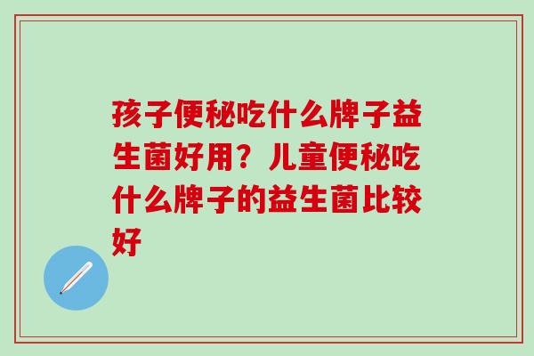 孩子吃什么牌子益生菌好用？儿童吃什么牌子的益生菌比较好