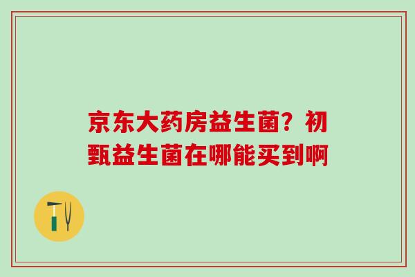 京东大药房益生菌？初甄益生菌在哪能买到啊