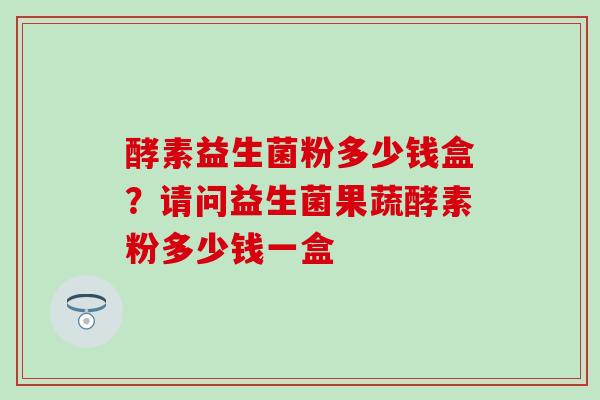 酵素益生菌粉多少钱盒？请问益生菌果蔬酵素粉多少钱一盒