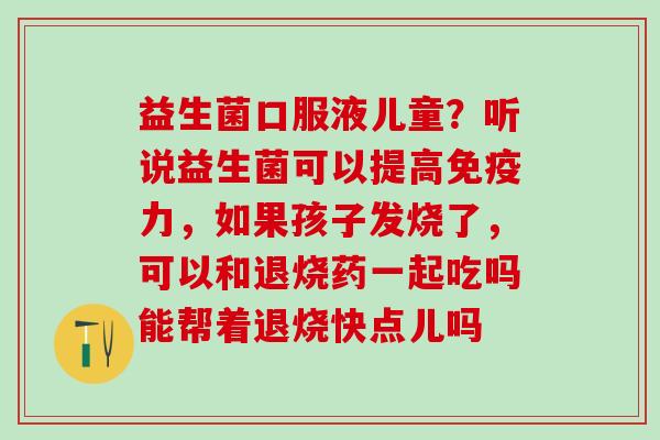 益生菌口服液儿童？听说益生菌可以提高力，如果孩子发烧了，可以和退烧药一起吃吗能帮着退烧快点儿吗