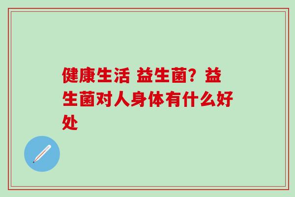 健康生活 益生菌？益生菌对人身体有什么好处
