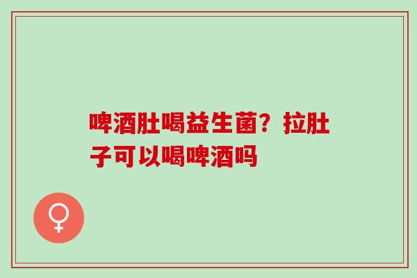 啤酒肚喝益生菌？拉肚子可以喝啤酒吗