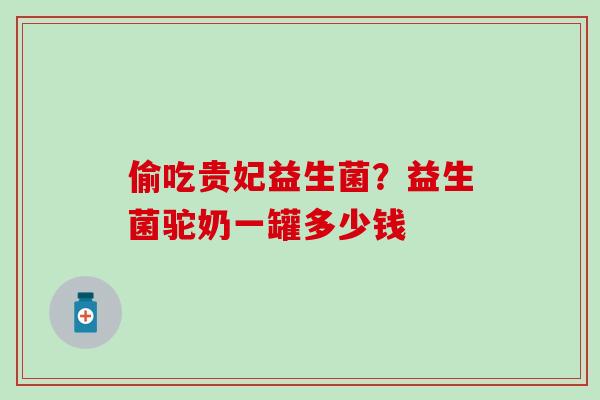 偷吃贵妃益生菌？益生菌驼奶一罐多少钱