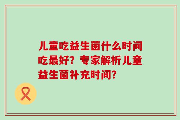 儿童吃益生菌什么时间吃好？专家解析儿童益生菌补充时间？