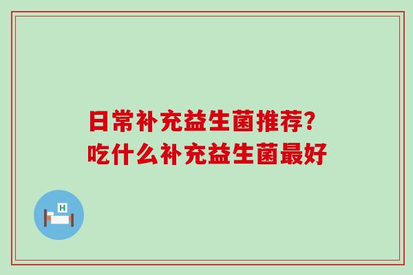 日常补充益生菌推荐？吃什么补充益生菌好