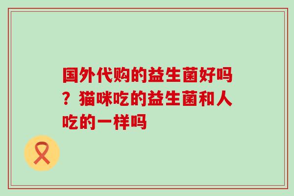 国外代购的益生菌好吗？猫咪吃的益生菌和人吃的一样吗