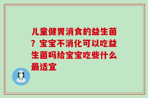 儿童健胃消食的益生菌？宝宝不消化可以吃益生菌吗给宝宝吃些什么适宜