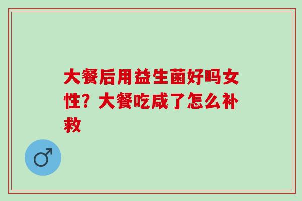 大餐后用益生菌好吗女性?大餐吃咸了怎么补救 大餐后用益生菌好吗女性?大餐吃咸了怎么补救