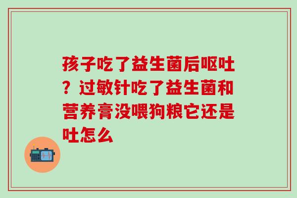 孩子吃了益生菌后？针吃了益生菌和营养膏没喂狗粮它还是吐怎么