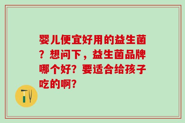 婴儿便宜好用的益生菌？想问下，益生菌品牌哪个好？要适合给孩子吃的啊？