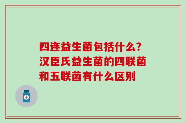 四连益生菌包括什么？汉臣氏益生菌的四联菌和五联菌有什么区别