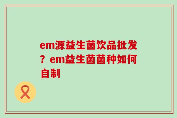 em源益生菌饮品批发？em益生菌菌种如何自制