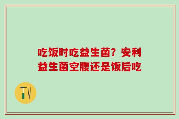 吃饭时吃益生菌？安利益生菌空腹还是饭后吃