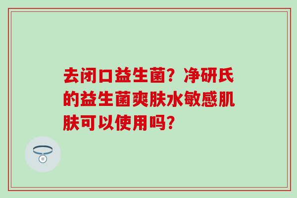 去闭口益生菌？净研氏的益生菌爽肤水敏感可以使用吗？