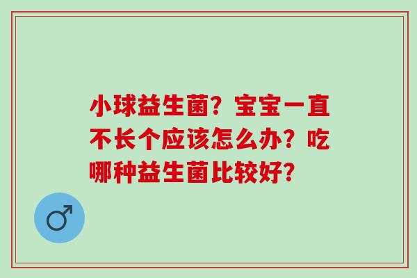 小球益生菌？宝宝一直不长个应该怎么办？吃哪种益生菌比较好？