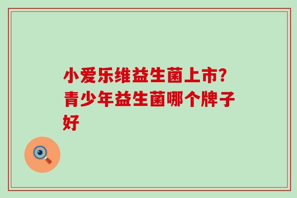 小爱乐维益生菌上市？青少年益生菌哪个牌子好