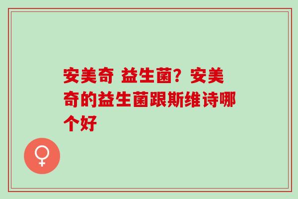 安美奇 益生菌？安美奇的益生菌跟斯维诗哪个好