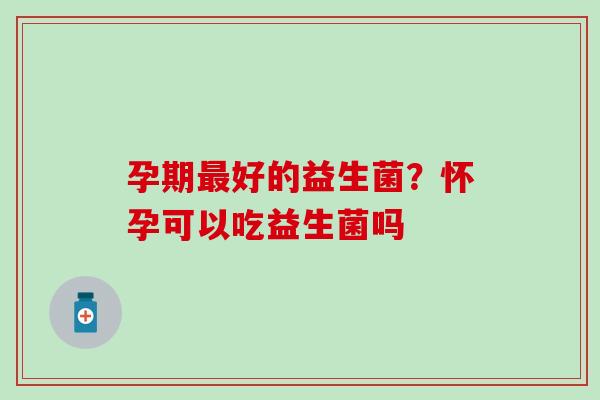 孕期好的益生菌？怀孕可以吃益生菌吗