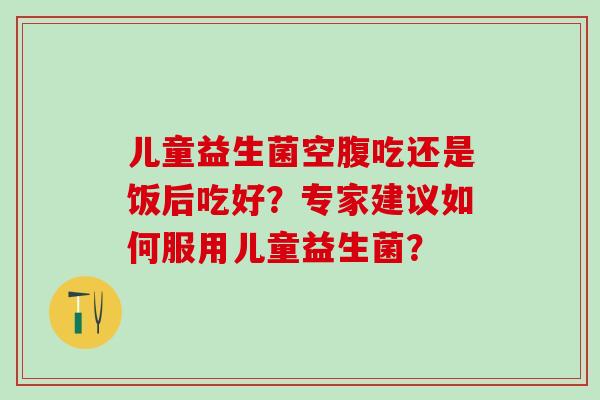 儿童益生菌空腹吃还是饭后吃好？专家建议如何服用儿童益生菌？