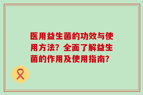 医用益生菌的功效与使用方法？全面了解益生菌的作用及使用指南？