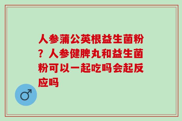 人参蒲公英根益生菌粉？人参健脾丸和益生菌粉可以一起吃吗会起反应吗