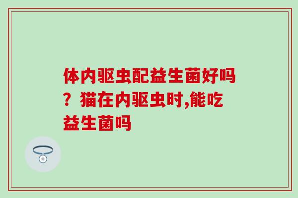 体内驱虫配益生菌好吗？猫在内驱虫时,能吃益生菌吗