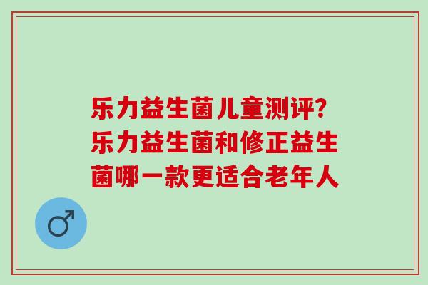 乐力益生菌儿童测评？乐力益生菌和修正益生菌哪一款更适合老年人