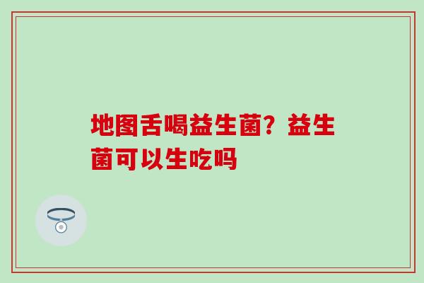 地图舌喝益生菌？益生菌可以生吃吗