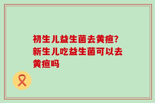 初生儿益生菌去黄疸？新生儿吃益生菌可以去黄疸吗