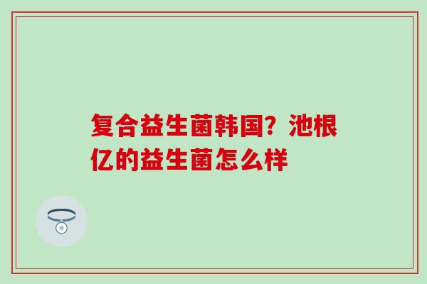 复合益生菌韩国？池根亿的益生菌怎么样