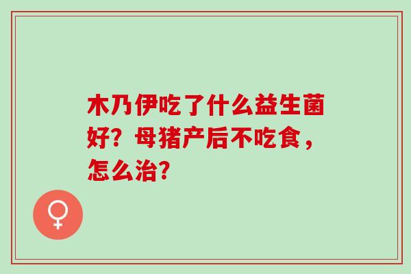 木乃伊吃了什么益生菌好？母猪产后不吃食，怎么？