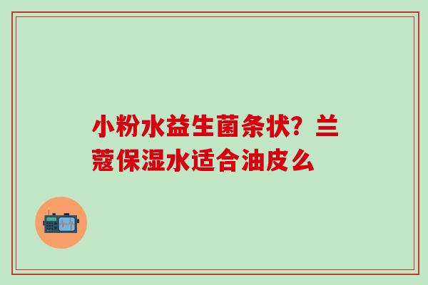 小粉水益生菌条状？兰蔻保湿水适合油皮么