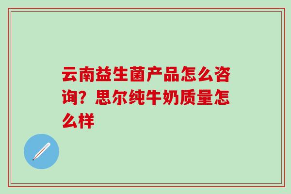 云南益生菌产品怎么咨询？思尔纯牛奶质量怎么样