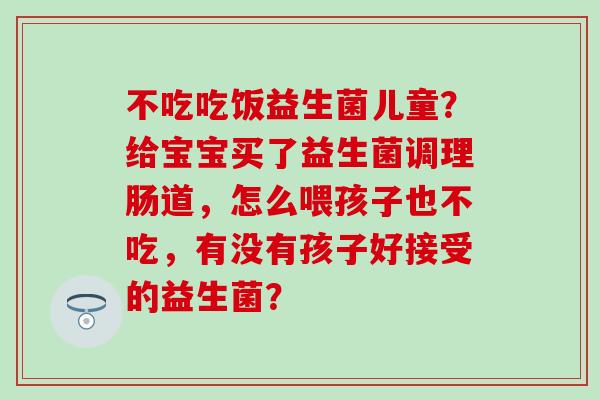 不吃吃饭益生菌儿童？给宝宝买了益生菌调理肠道，怎么喂孩子也不吃，有没有孩子好接受的益生菌？