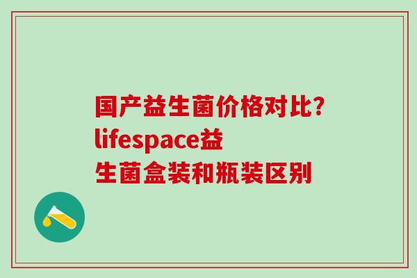 国产益生菌价格对比？lifespace益生菌盒装和瓶装区别