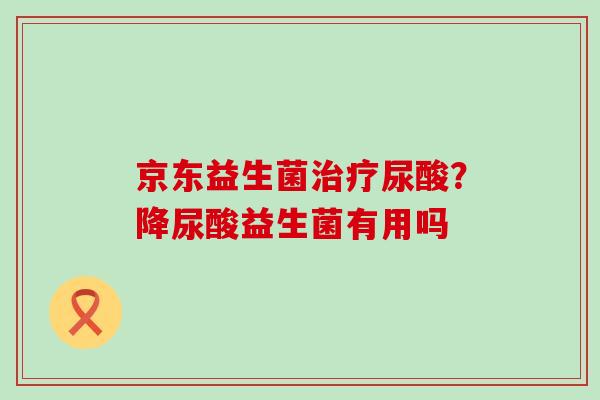 京东益生菌尿酸？降尿酸益生菌有用吗