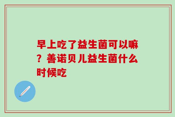 早上吃了益生菌可以嘛？善诺贝儿益生菌什么时候吃