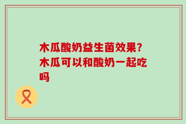 木瓜酸奶益生菌效果？木瓜可以和酸奶一起吃吗