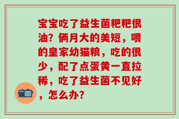 宝宝吃了益生菌粑粑很油？俩月大的美短，喂的皇家幼猫粮，吃的很少，配了点蛋黄一直拉稀，吃了益生菌不见好，怎么办？