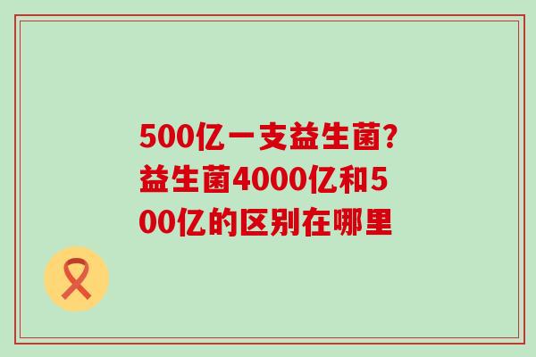 500亿一支益生菌？益生菌4000亿和500亿的区别在哪里