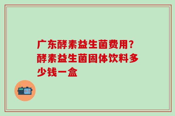 广东酵素益生菌费用？酵素益生菌固体饮料多少钱一盒