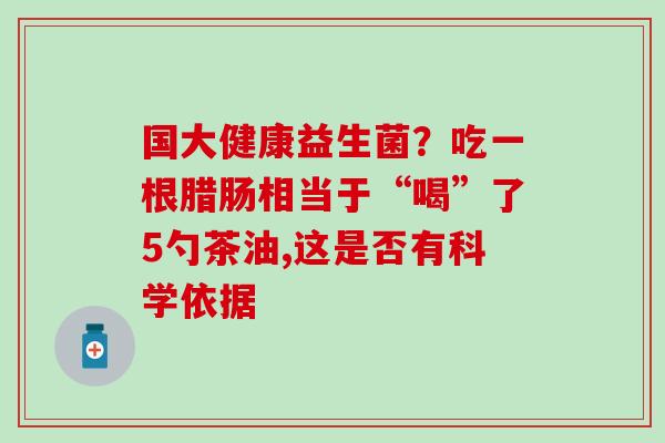 国大健康益生菌?吃一根腊肠相当于“喝”了5勺茶油,这是否有科学依据 国大健康益生菌?吃一根腊肠相当于“喝”了5勺茶油,这是否有科学依据