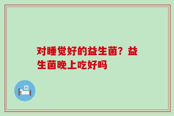 对睡觉好的益生菌？益生菌晚上吃好吗