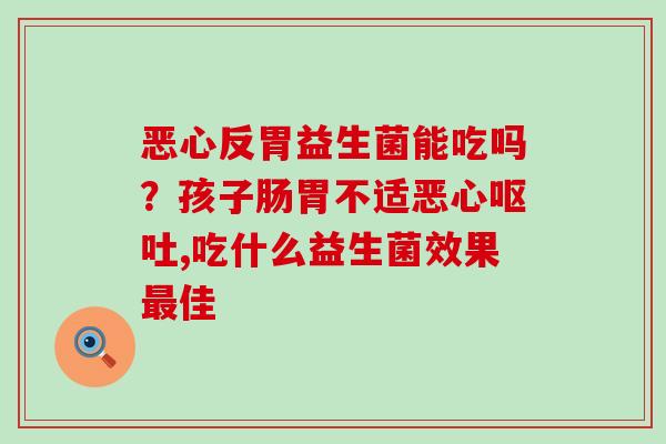恶心反胃益生菌能吃吗？孩子肠胃不适恶心,吃什么益生菌效果佳