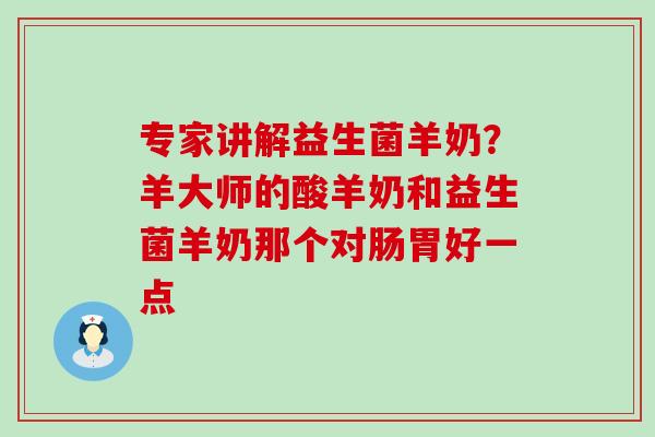 专家讲解益生菌羊奶？羊大师的酸羊奶和益生菌羊奶那个对肠胃好一点