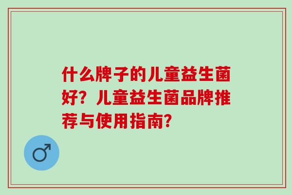 什么牌子的儿童益生菌好？儿童益生菌品牌推荐与使用指南？