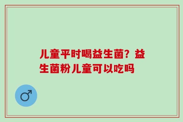儿童平时喝益生菌？益生菌粉儿童可以吃吗